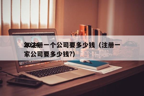 2024年注册一个公司要多少钱（注册一家公司要多少钱?）