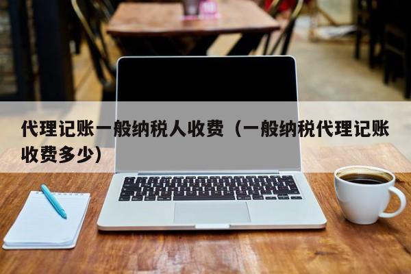 代理记账一般纳税人收费(一般纳税代理记账收费多少)