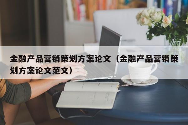 金融产品营销策划方案论文（金融产品营销策划方案论文范文）