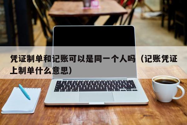凭证制单和记账可以是同一个人吗（记账凭证上制单什么意思）