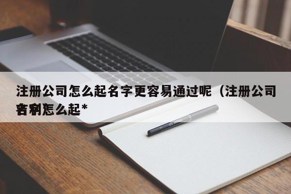 注册公司怎么起名字更容易通过呢（注册公司名字怎么起*吉利）