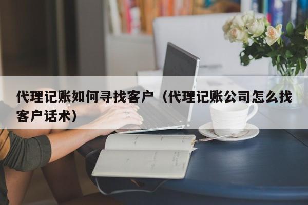 代理记账如何寻找客户（代理记账公司怎么找客户话术）