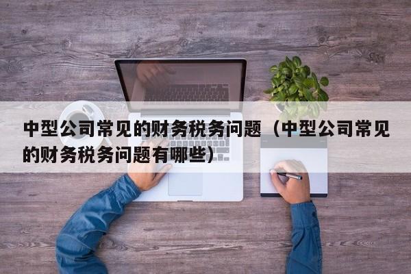 中型公司常见的财务税务问题（中型公司常见的财务税务问题有哪些）