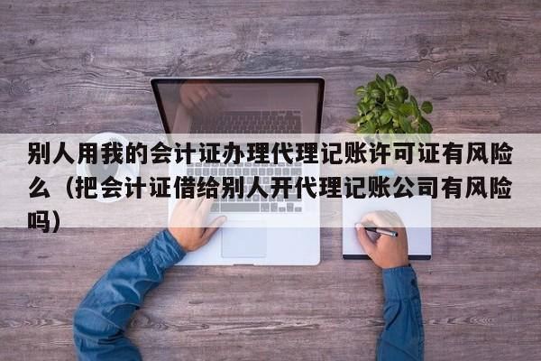 别人用我的会计证办理代理记账许可证有风险么（把会计证借给别人开代理记账公司有风险吗）
