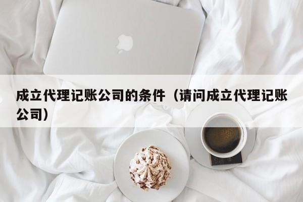 成立代理记账公司的条件（请问成立代理记账公司）