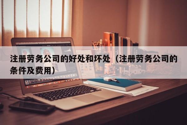 注册劳务公司的好处和坏处（注册劳务公司的条件及费用）