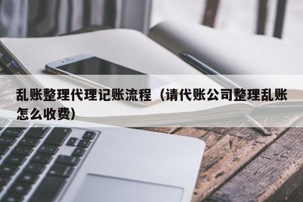 乱账整理代理记账流程（请代账公司整理乱账怎么收费）