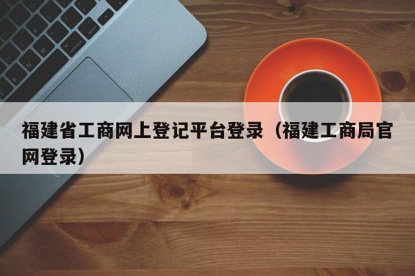 福建省工商网上登记平台登录（福建工商局官网登录）