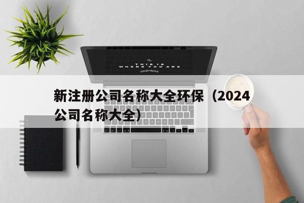 新注册公司名称大全环保（2024新注册公司名称大全）