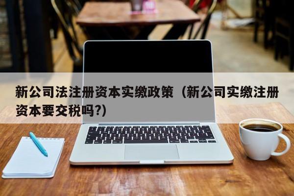 新公司法注册资本实缴政策(新公司实缴注册资本要交税吗?)