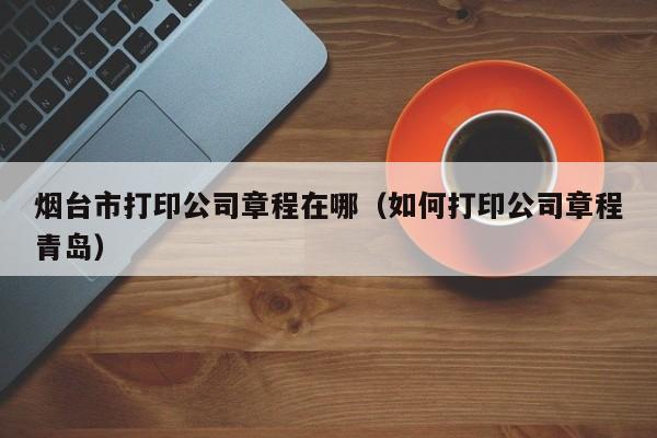 烟台市打印公司章程在哪(如何打印公司章程青岛)