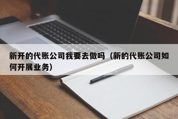 新开的代账公司我要去做吗（新的代账公司如何开展业务）