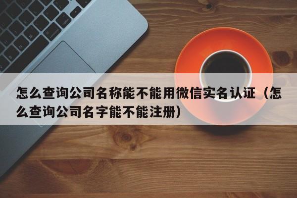 怎么查询公司名称能不能用微信实名认证（怎么查询公司名字能不能注册）