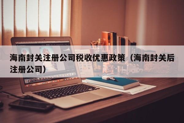 海南封关注册公司税收优惠政策（海南封关后注册公司）
