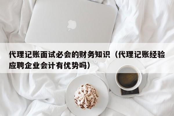 代理记账面试必会的财务知识（代理记账经验应聘企业会计有优势吗）
