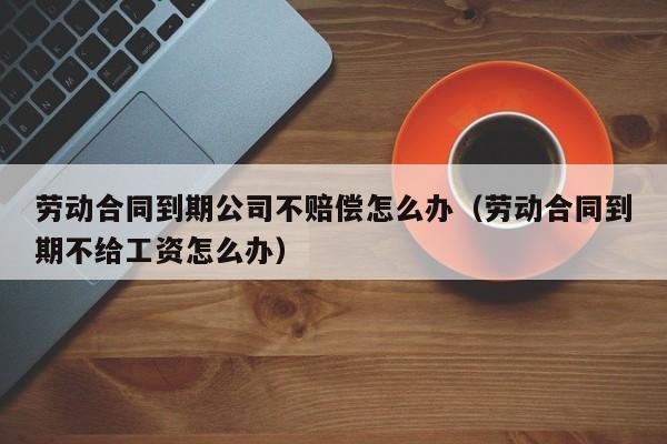 劳动合同到期公司不赔偿怎么办（劳动合同到期不给工资怎么办）