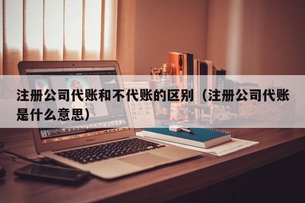 注册公司代账和不代账的区别（注册公司代账是什么意思）