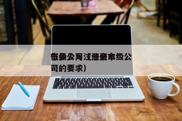 市级公司注册资本*低多少万（注册市级公司的要求）