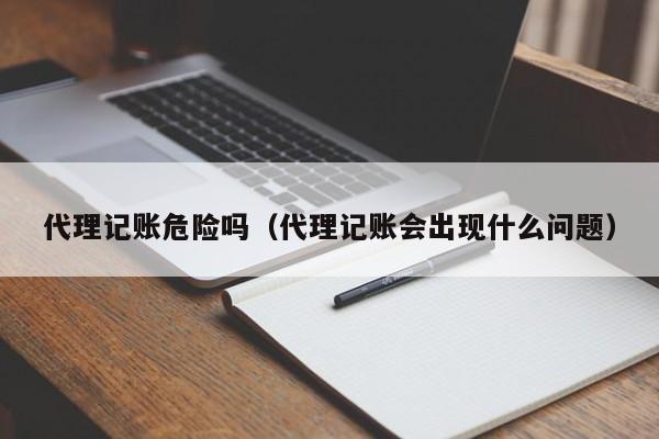 代理记账危险吗(代理记账会出现什么问题)