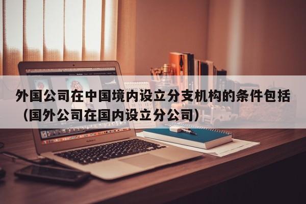 外国公司在中国境内设立分支机构的条件包括（国外公司在国内设立分公司）