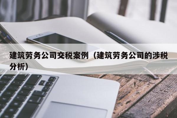 建筑劳务公司交税案例（建筑劳务公司的涉税分析）