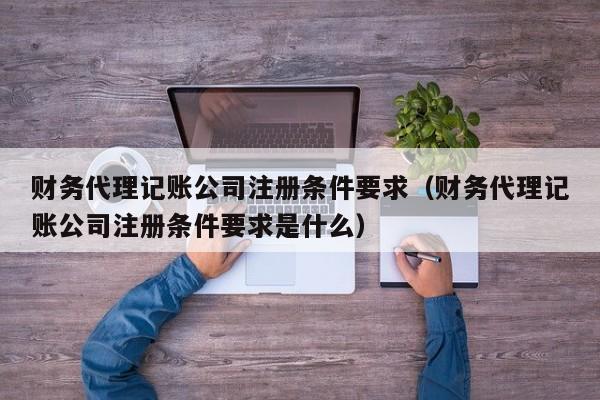 财务代理记账公司注册条件要求(财务代理记账公司注册条件要求是什么)