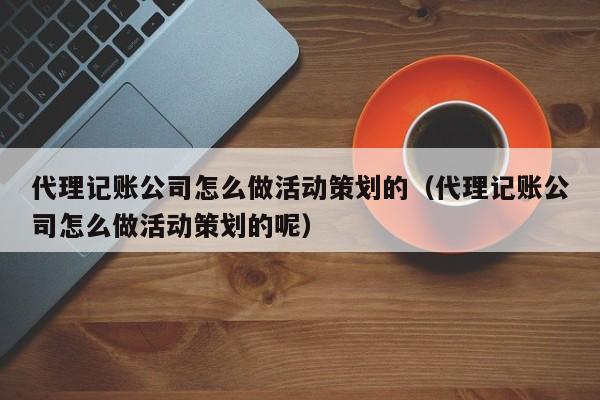 代理记账公司怎么做活动策划的（代理记账公司怎么做活动策划的呢）