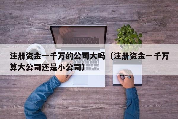注册资金一千万的公司大吗（注册资金一千万算大公司还是小公司）