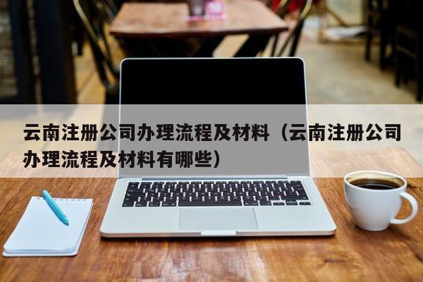 云南注册公司办理流程及材料(云南注册公司办理流程及材料有哪些)
