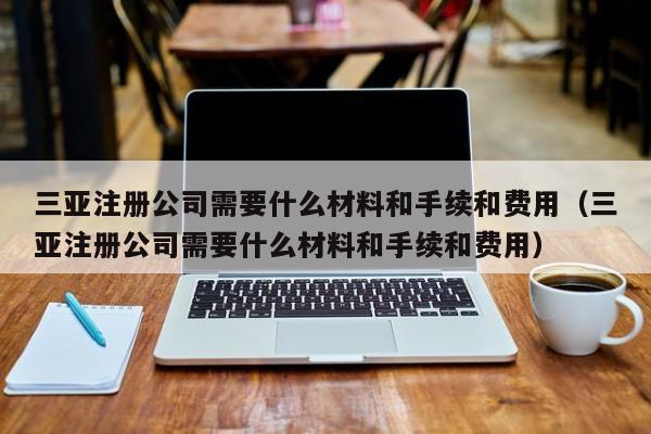 三亚注册公司需要什么材料和手续和费用（三亚注册公司需要什么材料和手续和费用）