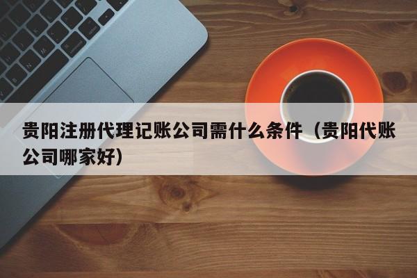贵阳注册代理记账公司需什么条件（贵阳代账公司哪家好）