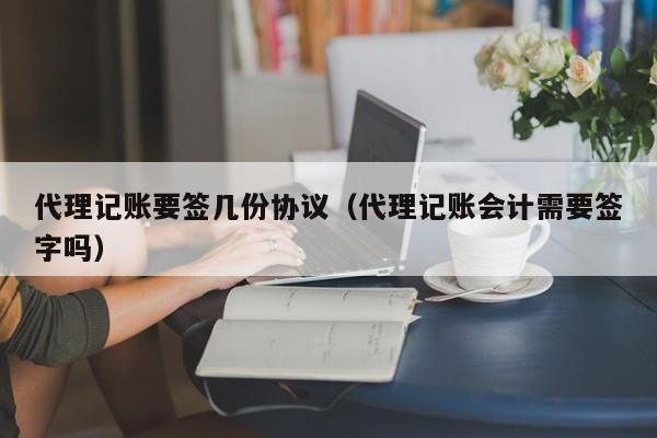 代理记账要签几份协议（代理记账会计需要签字吗）