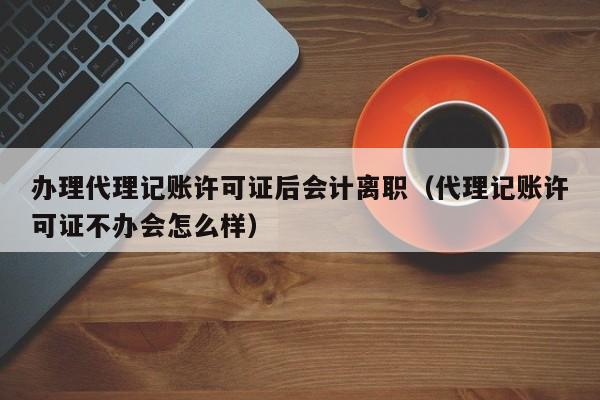 办理代理记账许可证后会计离职（代理记账许可证不办会怎么样）
