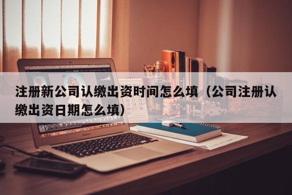 注册新公司认缴出资时间怎么填（公司注册认缴出资日期怎么填）