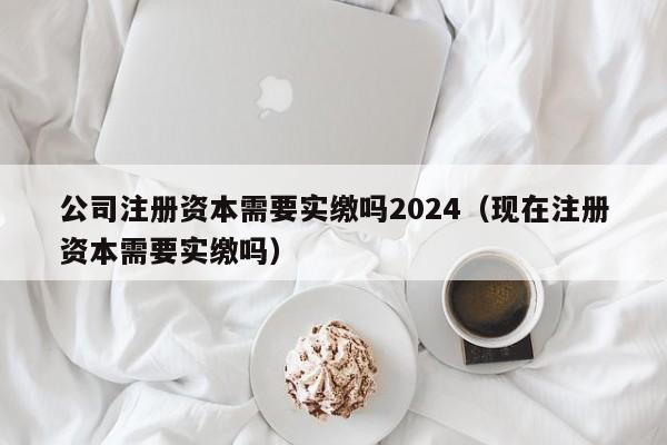 公司注册资本需要实缴吗2024（现在注册资本需要实缴吗）