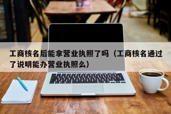 工商核名后能拿营业执照了吗（工商核名通过了说明能办营业执照么）
