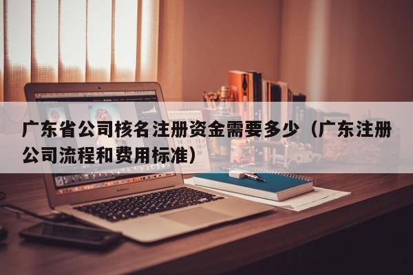 广东省公司核名注册资金需要多少(广东注册公司流程和费用标准)