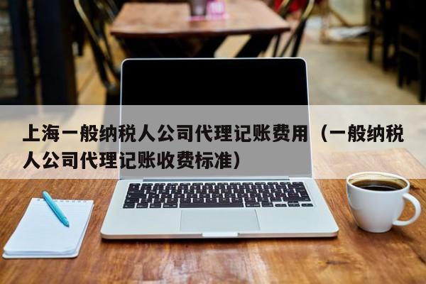 上海一般纳税人公司代理记账费用（一般纳税人公司代理记账收费标准）