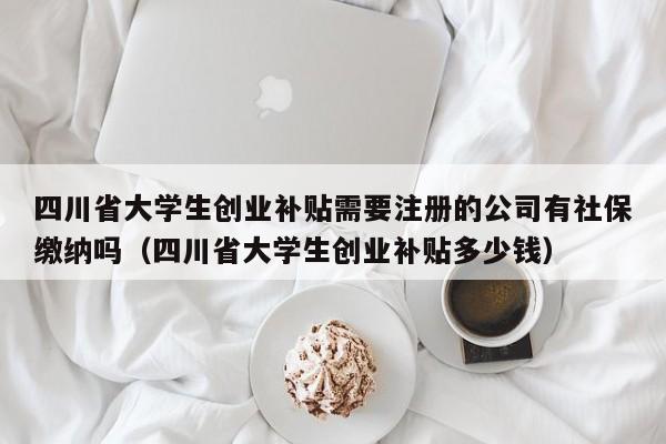 四川省大学生创业补贴需要注册的公司有社保缴纳吗(四川省大学生创业补贴多少钱)