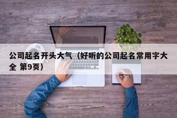 公司起名开头大气（好听的公司起名常用字大全 第9页）