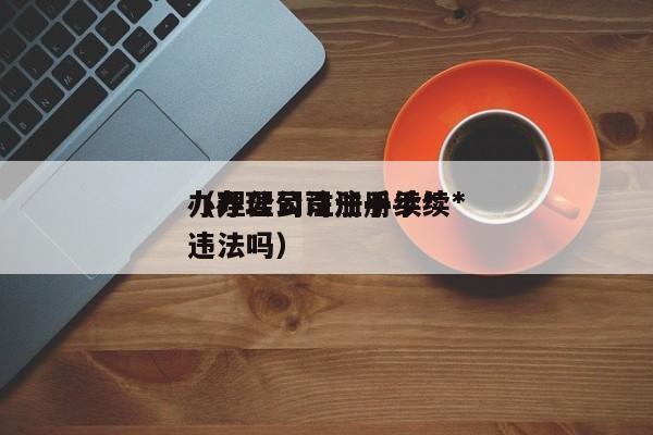 办理公司注册手续*（办理公司注册手续*违法吗）
