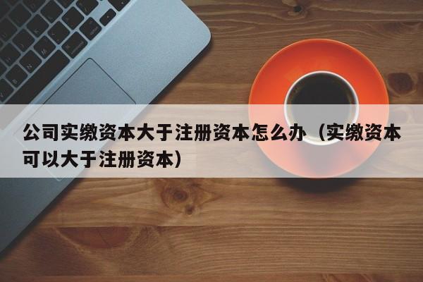 公司实缴资本大于注册资本怎么办（实缴资本可以大于注册资本）