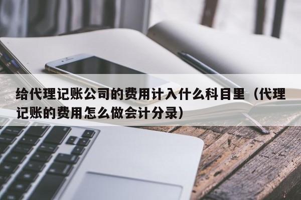 给代理记账公司的费用计入什么科目里（代理记账的费用怎么做会计分录）