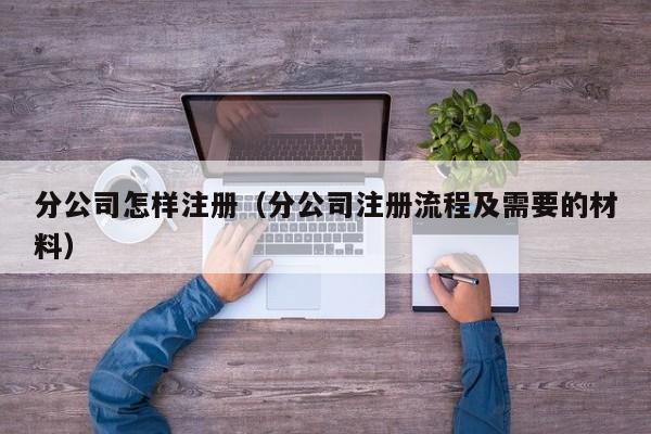 分公司怎样注册（分公司注册流程及需要的材料）