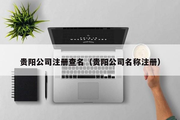 贵阳公司注册查名（贵阳公司名称注册）