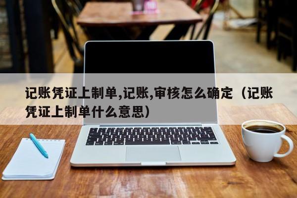 记账凭证上制单,记账,审核怎么确定（记账凭证上制单什么意思）