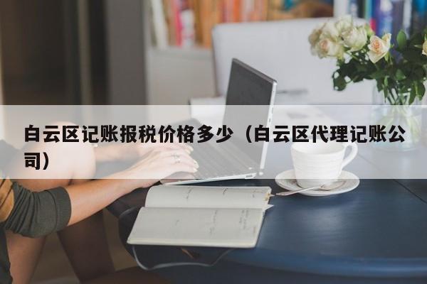 白云区记账报税价格多少（白云区代理记账公司）