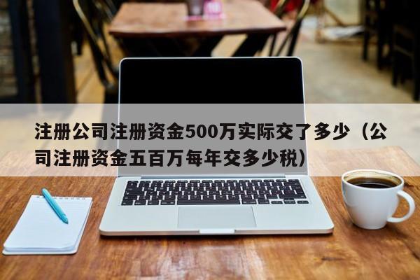 注册公司注册资金500万实际交了多少（公司注册资金五百万每年交多少税）
