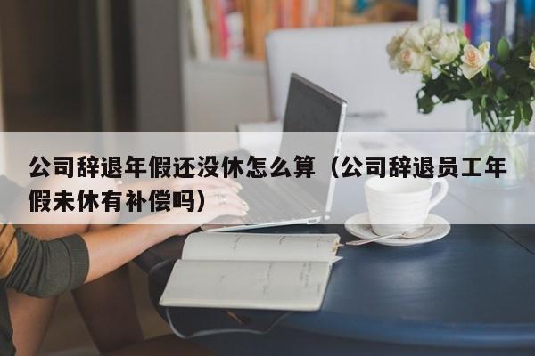 公司辞退年假还没休怎么算（公司辞退员工年假未休有补偿吗）