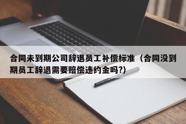 合同未到期公司辞退员工补偿标准(合同没到期员工辞退需要赔偿违约金吗?)